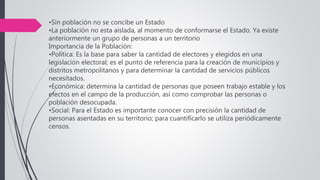 •Sin población no se concibe un Estado
•La población no esta aislada, al momento de conformarse el Estado. Ya existe
anteriormente un grupo de personas a un territorio
Importancia de la Población:
•Política: Es la base para saber la cantidad de electores y elegidos en una
legislación electoral; es el punto de referencia para la creación de municipios y
distritos metropolitanos y para determinar la cantidad de servicios públicos
necesitados.
•Económica: determina la cantidad de personas que poseen trabajo estable y los
efectos en el campo de la producción, así como comprobar las personas o
población desocupada.
•Social: Para el Estado es importante conocer con precisión la cantidad de
personas asentadas en su territorio; para cuantificarlo se utiliza periódicamente
censos.
 