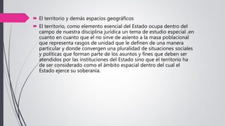  El territorio y demás espacios geográficos
 El territorio, como elemento esencial del Estado ocupa dentro del
campo de nuestra disciplina jurídica un tema de estudio especial ,en
cuanto en cuanto que el no sirve de asiento a la masa poblacional
que representa rasgos de unidad que le definen de una manera
particular y donde convergen una pluralidad de situaciones sociales
y políticas que forman parte de los asuntos y fines que deben ser
atendidos por las instituciones del Estado sino que el territorio ha
de ser considerado como el ámbito espacial dentro del cual el
Estado ejerce su soberanía.
 