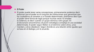  El Poder
 El poder puede tener varias concepciones, primeramente podemos decir
entonces que el poder es el conjunto de instituciones que garantizan que
los ciudadanos se sometan a un Estado determinado, podríamos decir que
el poder tiene forma de regla porque muchas veces no emplea
la violencia, es decir cuando un grupo domina a otro grupo. En
el diccionario encontramos situación estratégica compleja en una sociedad
determinada, El poder según Weber es el dominio sobre otros, unos
mandan y otros obedecen. Según Arendz es una relación entre iguales que
se basa en el dialogo y en le acuerdo.
 