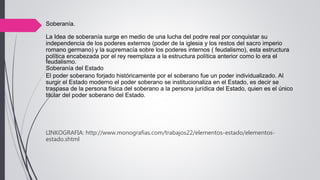 Soberanía.
La Idea de soberanía surge en medio de una lucha del podre real por conquistar su
independencia de los poderes externos (poder de la iglesia y los restos del sacro imperio
romano germano) y la supremacía sobre los poderes internos ( feudalismo), esta estructura
política encabezada por el rey reemplaza a la estructura política anterior como lo era el
feudalismo.
Soberanía del Estado
El poder soberano forjado históricamente por el soberano fue un poder individualizado. Al
surgir el Estado moderno el poder soberano se institucionaliza en el Estado, es decir se
traspasa de la persona física del soberano a la persona jurídica del Estado, quien es el único
titular del poder soberano del Estado.
LINKOGRAFIA: http://www.monografias.com/trabajos22/elementos-estado/elementos-
estado.shtml
 