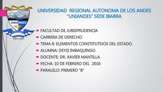 UNIVERSIDAD REGIONAL AUTONOMA DE LOS ANDES
“UNIANDES” SEDE IBARRA
 FACULTAD DE JURISPRUDENCIA
 CARRERA DE DERECHO
 TEMA 8: ELEMENTOS CONSTITUTIVOS DEL ESTADO.
 ALUMNA: DEYSI IMBAQUINGO
 DOCENTE: DR. XAVIER MANTILLA.
 FECHA: 10 DE FEBRERO DEL 2016
 PARALELO: PRIMERO “B”
 