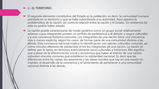  2.- EL TERRITORIO.
 El segundo elemento constitutivo del Estado es la población, es decir, la comunidad humana
asentada en su territorio y que se halla subordinada a su autoridad. Aquí aparece la
problemática de la nación, así como la relación entre la nación y el Estado. Sin existencia de
este no podría haber estado.
 La nación puede caracterizarse de modo genérico como un grupo social relativamente
extenso cuyos integrantes poseen un sentido de pertenencia a él debido a rasgos culturales
y a una conciencia histórica comunes, Los integrantes de una nación tiene una conciencia
más o menos explícita, según los casos, de formar parte de una comunidad distinta a las
demás. Esta conciencia nacional implica la identificación con valores culturales comunes, así
como vínculos efectivos de solidaridad entre los integrantes de una nación. La nación se
define, por lo tanto, en términos esencialmente socio-culturales e históricos. Ello significa
que a pesar de la diferenciación social y económica que haber al interior de una nación,
subsisten vínculos comunes que establecen la solidaridad nacional. Es decir que las
diferencias entre las castas, los estamento y las clases sociales que hay en una nación no
impiden el desarrollo de la conciencia y el sentimiento de pertenecer a una comunidad
nacional distinta a las demás.
 