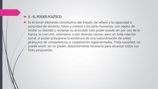  3.- EL PODER POLÍTICO:
 Es el tercer elemento constitutivo del Estado. Se refiere a la capacidad o
autoridad de dominio, freno y control a los seres humanos, con objeto de
limitar su libertad y reclamar su actividad. Este poder puede ser por uso de la
fuerza, la coerción, voluntaria, o por diversas causas, pero en toda relación
social, el poder presupone la existencia de una subordinación de orden
jerárquico de competencias o cooperación reglamentadas. Toda sociedad, no
puede existir sin un poder, absolutamente necesario para alcanzar todos sus
fines propuestos.
 