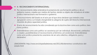  4.- RECONOCIMIENTO INTERNACIONAL:
 Por reconocimiento debe entenderse la presencia de una formación política o de un
gobierno nuevos, creados por medios de hechos, siendo su objeto dar entrada en el orden
jurídico internacional a esa formación o gobierno.
 El reconocimiento del Estado es el acto por el que otros declaran que tratarán a esa
agrupación como a un Estado otorgándole la categoría de sujeto del Derecho Internacional,
investido de plena capacidad jurídica.
 El acto de reconocimiento ha sido considerado por la doctrina bien como acto político, bien
como jurídico.
 Entendiéndose como acto político se caracteriza por ser individual, discrecional y atributivo
o creador, posibilitándose el reconocimiento al término y el condicional. Entendiéndose
como acto jurídico presenta los caracteres de ser acto colectivo, obligatorio, puro y
declarativo.
LINKOGRAFIA: http://www.enciclopediadetareas.net/2011/06/elementos-constitutivos-del-
estado.html
 