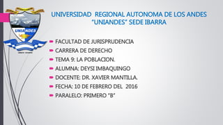 UNIVERSIDAD REGIONAL AUTONOMA DE LOS ANDES
“UNIANDES” SEDE IBARRA
 FACULTAD DE JURISPRUDENCIA
 CARRERA DE DERECHO
 TEMA 9: LA POBLACION.
 ALUMNA: DEYSI IMBAQUINGO
 DOCENTE: DR. XAVIER MANTILLA.
 FECHA: 10 DE FEBRERO DEL 2016
 PARALELO: PRIMERO “B”
 