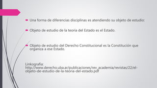  Una forma de diferencias disciplinas es atendiendo su objeto de estudio:
 Objeto de estudio de la teoría del Estado es el Estado.
 Objeto de estudio del Derecho Constitucional es la Constitución que
organiza a ese Estado.
Linkografia:
http://www.derecho.uba.ar/publicaciones/rev_academia/revistas/22/el-
objeto-de-estudio-de-la-teoria-del-estado.pdf
 