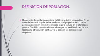 DEFINICION DE POBLACION.
 El concepto de población proviene del término latino »populatĭo». En su
uso más habitual, la palabra hace referencia al grupo formado por las
personas que viven en un determinado lugar o incluso en el planeta en
general. También permite referirse a los espacios y edificaciones de una
localidad u otra división política, y a la acción y las consecuencias
de poblar.
 