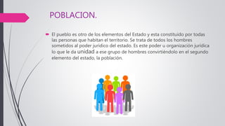 POBLACION.
 El pueblo es otro de los elementos del Estado y esta constituido por todas
las personas que habitan el territorio. Se trata de todos los hombres
sometidos al poder jurídico del estado. Es este poder u organización jurídica
lo que le da unidad a ese grupo de hombres convirtiéndolo en el segundo
elemento del estado, la población.
 