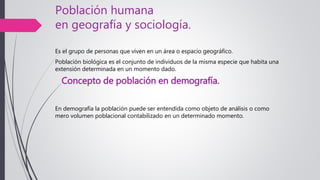 Población humana
en geografía y sociología.
Es el grupo de personas que viven en un área o espacio geográfico.
Población biológica es el conjunto de individuos de la misma especie que habita una
extensión determinada en un momento dado.
Concepto de población en demografía.
En demografía la población puede ser entendida como objeto de análisis o como
mero volumen poblacional contabilizado en un determinado momento.
 