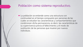Población como sistema reproductivo.
 La población se entiende como una estructura con
continuidad en el tiempo compuesto por personas de las
cuales se estudian las características y comportamientos que
condicionan dicha permanencia, es decir, las características de
su supervivencia previa al fallecimiento y el modo de
sustitución de las personas que mueren por nuevos
individuos.
 