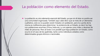 La población como elemento del Estado.
 La población es otro elemento esencial del Estado, ya que sin él éste no podría ser
una comunidad organizada. También aquí cabe decir que se trata de un elemento
cualitativo, esto es no pueden existir Estados sin población, pero la cuantía de la
misma es indiferente para determinar la existencia de un Estado, es decir los hay
con poblaciones enormes (China, India etc.) y con apenas unos miles o decenas de
miles de personas. Pero al revés si es posible que haya población sin Estado, como
ocurre en el caso de los apátridas, tanto como individuos aislados como
determinados grupos étnicos o nacionales.
 