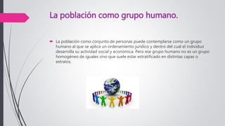 La población como grupo humano.
 La población como conjunto de personas puede contemplarse como un grupo
humano al que se aplica un ordenamiento jurídico y dentro del cual el individuo
desarrolla su actividad social y económica. Pero ese grupo humano no es un grupo
homogéneo de iguales sino que suele estar estratificado en distintas capas o
estratos.
 