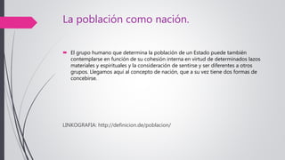 La población como nación.
 El grupo humano que determina la población de un Estado puede también
contemplarse en función de su cohesión interna en virtud de determinados lazos
materiales y espirituales y la consideración de sentirse y ser diferentes a otros
grupos. Llegamos aquí al concepto de nación, que a su vez tiene dos formas de
concebirse.
LINKOGRAFIA: http://definicion.de/poblacion/
 