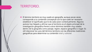 TERRITORIO.
 El término territorio es muy usado en geografía, aunque pocas veces
corresponde a su contenido conceptual con lo que suele ser necesario
establecer el significado que le da cada autor contextualmente. Algunos
autores han llegado a afirmar que el territorio es el objeto principal de la
investigación geográfica frente a otros términos también muy usados
dentro de la geografía como paisaje, región, espacio geográfico o lugar. Es
útil relacionar los usos del término territorio con las diferentes tradiciones
geográficas para determinar su contenido total y subtotal.
 