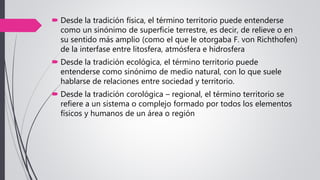  Desde la tradición física, el término territorio puede entenderse
como un sinónimo de superficie terrestre, es decir, de relieve o en
su sentido más amplio (como el que le otorgaba F. von Richthofen)
de la interfase entre litosfera, atmósfera e hidrosfera
 Desde la tradición ecológica, el término territorio puede
entenderse como sinónimo de medio natural, con lo que suele
hablarse de relaciones entre sociedad y territorio.
 Desde la tradición corológica – regional, el término territorio se
refiere a un sistema o complejo formado por todos los elementos
físicos y humanos de un área o región
 