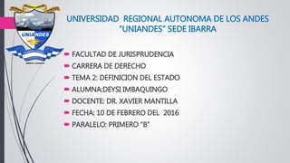 UNIVERSIDAD REGIONAL AUTONOMA DE LOS ANDES
“UNIANDES” SEDE IBARRA
 FACULTAD DE JURISPRUDENCIA
 CARRERA DE DERECHO
 TEMA 2: DEFINICION DEL ESTADO
 ALUMNA:DEYSI IMBAQUINGO
 DOCENTE: DR. XAVIER MANTILLA
 FECHA: 10 DE FEBRERO DEL 2016
 PARALELO: PRIMERO “B”
 