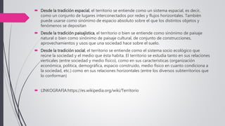  Desde la tradición espacial, el territorio se entiende como un sistema espacial, es decir,
como un conjunto de lugares interconectados por redes y flujos horizontales. También
puede usarse como sinónimo de espacio absoluto sobre el que los distintos objetos y
fenómenos se depositan
 Desde la tradición paisajística, el territorio o bien se entiende como sinónimo de paisaje
natural o bien como sinónimo de paisaje cultural, de conjunto de construcciones,
aprovechamientos y usos que una sociedad hace sobre el suelo.
 Desde la tradición social, el territorio se entiende como el sistema socio ecológico que
reúne la sociedad y el medio que ésta habita. El territorio se estudia tanto en sus relaciones
verticales (entre sociedad y medio físico), como en sus características (organización
económica, política, demográfica, espacio construido, medio físico en cuanto condiciona a
la sociedad, etc.) como en sus relaciones horizontales (entre los diversos subterritorios que
lo conforman)
 LINKOGRAFIA:https://es.wikipedia.org/wiki/Territorio
 