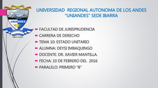 UNIVERSIDAD REGIONAL AUTONOMA DE LOS ANDES
“UNIANDES” SEDE IBARRA
 FACULTAD DE JURISPRUDENCIA
 CARRERA DE DERECHO
 TEMA 10: ESTADO UNITARIO
 ALUMNA: DEYSI IMBAQUINGO
 DOCENTE: DR. XAVIER MANTILLA.
 FECHA: 10 DE FEBRERO DEL 2016
 PARALELO: PRIMERO “B”
 