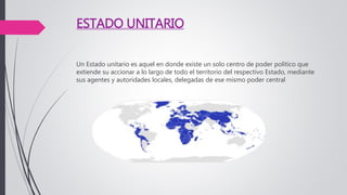 ESTADO UNITARIO
Un Estado unitario es aquel en donde existe un solo centro de poder político que
extiende su accionar a lo largo de todo el territorio del respectivo Estado, mediante
sus agentes y autoridades locales, delegadas de ese mismo poder central
 