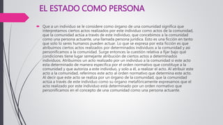 EL ESTADO COMO PERSONA
 Que a un individuo se le considere como órgano de una comunidad significa que
interpretamos ciertos actos realizados por este individuo como actos de la comunidad,
que la comunidad actúa a través de este individuo, que concebimos a la comunidad
como una persona actuante, una llamada persona jurídica. Esto es una ficción en tanto
que solo lo seres humanos pueden actuar. Lo que se expresa por esta ficción es que
atribuimos ciertos actos realizados por determinados individuos a la comunidad y asi
personificamos a la comunidad. Surge entonces la cuestión relativa a fijar bajo qué
condiciones tiene lugar semejante atribución de ciertos actos a determinados
individuos. Atribuimos un acto realizado por un individuo a la comunidad si este acto
esta determinado de manera específica por el orden normativo que constituye a la
comunidad y que autoriza a este individuo, y solo a él, a realizar el acto. Al atribuir este
acto a la comunidad, referimos este acto al orden normativo que determina este acto.
Al decir que este acto se realiza por un órgano de la comunidad, que la comunidad
actúa a través de este individuo como su órgano metafóricamente expresamos que el
acto realizado por este individuo está determinado por un orden normativo que
personificamos en el concepto de una comunidad como una persona actuante.
 