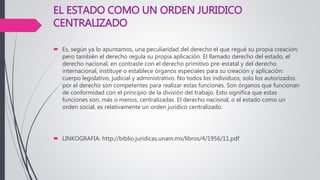 EL ESTADO COMO UN ORDEN JURIDICO
CENTRALIZADO
 Es, según ya lo apuntamos, una peculiaridad del derecho el que regué su propia creación;
pero también el derecho regula su propia aplicación. El llamado derecho del estado, el
derecho nacional, en contraste con el derecho primitivo pre-estatal y del derecho
internacional, instituye o establece órganos especiales para su creación y aplicación:
cuerpo legislativo, judicial y administrativo. No todos los individuos, solo los autorizados
por el derecho son competentes para realizar estas funciones. Son órganos que funcionan
de conformidad con el principio de la división del trabajo. Esto significa que estas
funciones son, más o menos, centralizadas. El derecho nacional, o el estado como un
orden social, es relativamente un orden jurídico centralizado.
 LINKOGRAFIA: http://biblio.juridicas.unam.mx/libros/4/1956/11.pdf
 