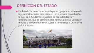 DEFINICION DEL ESTADO.
 Un Estado de derecho es aquel que se rige por un sistema de
leyes e instituciones ordenado en torno de una constitución,
la cual es el fundamento jurídico de las autoridades y
funcionarios, que se someten a las normas de ésta. Cualquier
medida o acción debe estar sujeta o ser referida a una norma
jurídica escrita.
 