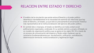 RELACION ENTRE ESTADO Y DERECHO
 El análisis de la vinculación que existe entre el Derecho y el poder político
desemboca inevitablemente en la necesidad de examinar las relaciones que hay
entre el Derecho y el Estado, ya que éste es precisamente la encarnación histórica
más representativa de la institucionalización del ejercicio del poder político.
 En sentido lato o impropio, el Estado se identifica con toda unidad social
políticamente organizada y ordenada. En su sentido estricto y propio, el Estado, es
un modelo de organización política que se gesta en los siglos XIV-XV a través de
un proceso de concentración del disperso y fluido orden medieval, que se
caracteriza fundamentalmente por: secularización, unificación, centralización,
determinación territorial, institucionalización y legitimación legal:
 