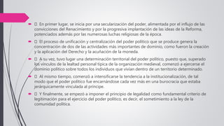  En primer lugar, se inicia por una secularización del poder, alimentada por el influjo de las
convicciones del Renacimiento y por la progresiva implantación de las ideas de la Reforma,
potenciados además por las numerosas luchas religiosas de la época.
 El proceso de unificación y centralización del poder político que se produce genera la
concentración de dos de las actividades más importantes de dominio, como fueron la creación
y la aplicación del Derecho y la acuñación de la moneda.
 A su vez, tuvo lugar una determinación territorial del poder político, puesto que, superado
los vínculos de la lealtad personal típica de la organización medieval, comenzó a ejercerse el
dominio político sobre todos los individuos que vivían dentro de un territorio determinado.
 Al mismo tiempo, comenzó a intensificarse la tendencia a la institucionalización, de tal
modo que el poder político fue encarnándose cada vez más en una burocracia que estaba
jerárquicamente vinculada al príncipe.
 Y finalmente, se empezó a imponer el principio de legalidad como fundamental criterio de
legitimación para el ejercicio del poder político, es decir, el sometimiento a la ley de la
comunidad política.
 