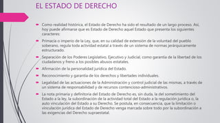 EL ESTADO DE DERECHO
 Como realidad histórica, el Estado de Derecho ha sido el resultado de un largo proceso. Así,
hoy puede afirmarse que es Estado de Derecho aquel Estado que presenta los siguientes
caracteres:
 Primacía o imperio de la Ley, que, en su calidad de extensión de la voluntad del pueblo
soberano, regula toda actividad estatal a través de un sistema de normas jerárquicamente
estructurado.
 Separación de los Poderes Legislativo, Ejecutivo y Judicial, como garantía de la libertad de los
ciudadanos y freno a los posibles abusos estatales.
 Afirmación de la personalidad jurídica del Estado.
 Reconocimiento y garantía de los derechos y libertades individuales.
 Legalidad de las actuaciones de la Administración y control judicial de las mismas, a través de
un sistema de responsabilidad y de recursos contencioso-administrativos.
 La nota primaria y definitoria del Estado de Derecho es, sin duda, la del sometimiento del
Estado a la ley, la subordinación de la actividad total del Estado a la regulación jurídica o, la
auto vinculación del Estado a su Derecho. Se postula, en consecuencia, que la limitación o
vinculación jurídica del Estado de Derecho venga marcada sobre todo por la subordinación a
las exigencias del Derecho supraestatal.
 