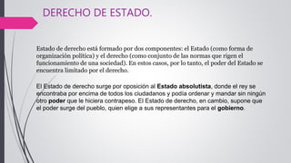 DERECHO DE ESTADO.
Estado de derecho está formado por dos componentes: el Estado (como forma de
organización política) y el derecho (como conjunto de las normas que rigen el
funcionamiento de una sociedad). En estos casos, por lo tanto, el poder del Estado se
encuentra limitado por el derecho.
El Estado de derecho surge por oposición al Estado absolutista, donde el rey se
encontraba por encima de todos los ciudadanos y podía ordenar y mandar sin ningún
otro poder que le hiciera contrapeso. El Estado de derecho, en cambio, supone que
el poder surge del pueblo, quien elige a sus representantes para el gobierno.
 