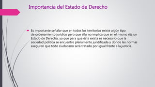 Importancia del Estado de Derecho
 Es importante señalar que en todos los territorios existe algún tipo
de ordenamiento jurídico pero que ello no implica que en el mismo rija un
Estado de Derecho, ya que para que éste exista es necesario que la
sociedad política se encuentre plenamente juridificada y donde las normas
aseguren que todo ciudadano será tratado por igual frente a la justicia.
 