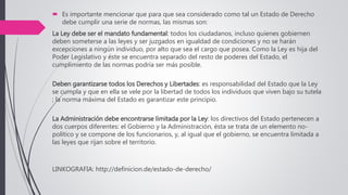 Es importante mencionar que para que sea considerado como tal un Estado de Derecho
debe cumplir una serie de normas, las mismas son:
La Ley debe ser el mandato fundamental: todos los ciudadanos, incluso quienes gobiernen
deben someterse a las leyes y ser juzgados en igualdad de condiciones y no se harán
excepciones a ningún individuo, por alto que sea el cargo que posea. Como la Ley es hija del
Poder Legislativo y éste se encuentra separado del resto de poderes del Estado, el
cumplimiento de las normas podría ser más posible.
Deben garantizarse todos los Derechos y Libertades: es responsabilidad del Estado que la Ley
se cumpla y que en ella se vele por la libertad de todos los individuos que viven bajo su tutela
; la norma máxima del Estado es garantizar este principio.
La Administración debe encontrarse limitada por la Ley: los directivos del Estado pertenecen a
dos cuerpos diferentes: el Gobierno y la Administración, ésta se trata de un elemento no-
político y se compone de los funcionarios, y, al igual que el gobierno, se encuentra limitada a
las leyes que rijan sobre el territorio.
LINKOGRAFIA: http://definicion.de/estado-de-derecho/
 