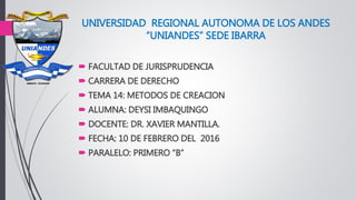 UNIVERSIDAD REGIONAL AUTONOMA DE LOS ANDES
“UNIANDES” SEDE IBARRA
 FACULTAD DE JURISPRUDENCIA
 CARRERA DE DERECHO
 TEMA 14: METODOS DE CREACION
 ALUMNA: DEYSI IMBAQUINGO
 DOCENTE: DR. XAVIER MANTILLA.
 FECHA: 10 DE FEBRERO DEL 2016
 PARALELO: PRIMERO “B”
 