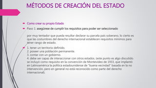 MÉTODOS DE CREACIÓN DEL ESTADO
 Como crear su propio Estado
 Paso 1: asegúrese de cumplir los requisitos para poder ser seleccionado
por muy tentador que pueda resultar declarar su parcela país soberano, lo cierto es
que las costumbres del derecho internacional establecen requisitos mínimos para
tener rango de estado.
 1. tener un territorio definido.
2. poseer una población permanente.
3. contar con un gobierno.
4. debe ser capaz de interaccionar con otros estados. (este punto es algo discutido.
se incluyó como requisito en la convención de Montevideo de 1933, que implantó
en Latinoamérica la política estadounidense de “buena vecindad” basada en la no
intervención, pero en general no está reconocido como parte del derecho
internacional).
 