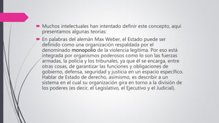  Muchos intelectuales han intentado definir este concepto, aquí
presentamos algunas teorías:
 En palabras del alemán Max Weber, el Estado puede ser
definido como una organización respaldada por el
denominado monopolio de la violencia legítima. Por eso está
integrada por organismos poderosos como lo son las fuerzas
armadas, la policía y los tribunales, ya que él se encarga, entre
otras cosas, de garantizar las funciones y obligaciones de
gobierno, defensa, seguridad y justicia en un espacio específico.
Hablar de Estado de derecho, asimismo, es describir a un
sistema en el cual su organización gira en torno a la división de
los poderes (es decir, el Legislativo, el Ejecutivo y el Judicial).
 