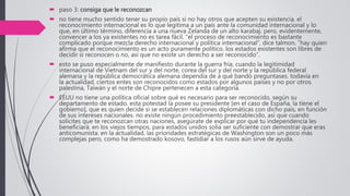  paso 3: consiga que le reconozcan
 no tiene mucho sentido tener su propio país si no hay otros que acepten su existencia. el
reconocimiento internacional es lo que legitima a un país ante la comunidad internacional y lo
que, en último término, diferencia a una nueva Zelanda de un alto karabaj. pero, evidentemente,
convencer a los ya existentes no es tarea fácil. “el proceso de reconocimiento es bastante
complicado porque mezcla derecho internacional y política internacional”, dice talmon. “hay quien
afirma que el reconocimiento es un acto puramente político. los estados existentes son libres de
decidir si reconocen o no, así que no existe un derecho a ser reconocido”.
 esto se puso especialmente de manifiesto durante la guerra fría, cuando la legitimidad
internacional de Vietnam del sur y del norte, corea del sur y del norte y la república federal
alemana y la república democrática alemana dependía de a qué bando preguntases. todavía en
la actualidad, ciertos entes son reconocidos como estados por algunos países y no por otros.
palestina, Taiwán y el norte de Chipre pertenecen a esta categoría.
 EEUU no tiene una política oficial sobre qué es necesario para ser reconocido, según su
departamento de estado. esta potestad la posee su presidente [en el caso de España, la tiene el
gobierno], que es quien decide si se establecen relaciones diplomáticas con dicho país, en función
de sus intereses nacionales. no existe ningún procedimiento preestablecido, así que cuando
solicites que te reconozcan otras naciones, asegúrate de explicar por qué tu independencia les
beneficiará. en los viejos tiempos, para estados unidos solía ser suficiente con demostrar que eras
anticomunista. en la actualidad, las prioridades estratégicas de Washington son un poco más
complejas pero, como ha demostrado kosovo, fastidiar a los rusos aún sirve de ayuda.
 