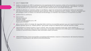  paso 4: únase al club
 desde su fundación en 1945, la pertenencia a la organización de las naciones unidas se ha convertido en el máximo
símbolo de legitimidad internacional. “ser admitido en la ONU es una forma de aprobación”, dice talmon. “es como
un sello donde pone que ahora eres miembro de pleno derecho de la comunidad internacional”.
 solicitar la admisión en naciones unidas es sencillísimo. según las normas de la organización, basta con que envíes
una carta al secretario general pidiendo que te admitan. éstas son bastante breves y simples. si quiere un modelo fácil
de conseguir, eche un vistazo a la solicitud de Montenegro, el miembro más reciente en incorporarse a la ONU.
 puede enviar tu solicitud a:
 ban ki moon
secretario general
naciones unidas
primera avenida esquina con c/ 46
nueva york, NY10017
 ahora viene lo difícil. el consejo de seguridad debe remitirse a la asamblea general, que, por mayoría de dos tercios,
deberá aprobar que es un “estado pacífico” que puede cumplir los deberes de la carta de naciones unidas.
 seguramente no merece la pena ni que lo intente, salvo que haya superado el paso tres. varios estados no
reconocidos, incluyendo tribus de indios americanos, han pedido la admisión en la ONU pero, sin la credibilidad que
confiere el reconocimiento bilateral, estas solicitudes suelen archivarse.
 LINKOGRAFIA:http://www.monografias.com/trabajos102/metodos-creacion-e-interpretacion-del-derecho/metodos-
creacion-e-interpretacion-del-derecho.shtml#losmetodoa
 