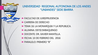 UNIVERSIDAD REGIONAL AUTONOMA DE LOS ANDES
“UNIANDES” SEDE IBARRA
 FACULTAD DE JURISPRUDENCIA
 CARRERA DE DERECHO
 TEMA 16: LA MONARQUIA Y LA REPUBLICA.
 ALUMNA: DEYSI IMBAQUINGO
 DOCENTE: DR. XAVIER MANTILLA.
 FECHA: 10 DE FEBRERO DEL 2016
 PARALELO: PRIMERO “B”
 