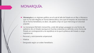 MONARQUÍA.
 Monarquía es un régimen político en el cual el Jefe de Estado es un Rey o Monarca
que no ha sido elegido en forma democrática, sino que el traspaso de autoridad se
da en forma hereditaria, es decir, de padre a hijo sin que intervenga al voluntad
popular.
 La monarquía (Del latín monarchĭa, y este del griego μοναρχία) es una forma de
gobierno de un Estado (aunque en muchas ocasiones es definida como forma de
Estado en contraposición a la república) en la que la jefatura del Estado o cargo
supremo es:
• Personal, y estrictamente unipersonal .
• Vitalicia
• Designada según un orden hereditario.
 