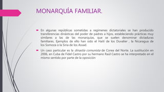 MONARQUÍA FAMILIAR.
 En algunas repúblicas sometidas a regímenes dictatoriales se han producido
transferencias dinásticas del poder de padres a hijos, estableciendo prácticas muy
similares a las de las monarquías, que se suelen denominar dictaduras
familiares. Ejemplos de ello han sido el Haití de los Duvalier , la Nicaragua de
los Somoza o la Siria de los Assad.
 Un caso particular es la dinastía comunista de Corea del Norte. La sustitución en
2006, en Cuba de Fidel Castro por su hermano Raúl Castro se ha interpretado en el
mismo sentido por parte de la oposición
 