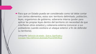 Para que un Estado pueda ser considerado como tal debe contar
con ciertos elementos, estos son: territorio delimitado, población,
leyes, organismos de gobierno, soberanía interna (poder para
aplicar las propias leyes dentro del territorio sin necesidad de que
interfieran otros estados) y soberanía externa (convocar a sus
pobladores cuando existiera un ataque exterior a fin de defender
su territorio).
Linkografia: Definición de estado - Qué es, Significado y
Concepto http://definicion.de/estado/#ixzz3zhMUWzza
 