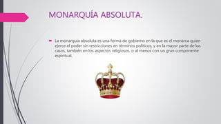 MONARQUÍA ABSOLUTA.
 La monarquía absoluta es una forma de gobierno en la que es el monarca quien
ejerce el poder sin restricciones en términos políticos, y en la mayor parte de los
casos, también en los aspectos religiosos, o al menos con un gran componente
espiritual.
 