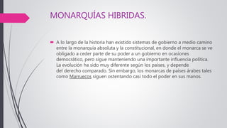 MONARQUÍAS HIBRIDAS.
 A lo largo de la historia han existido sistemas de gobierno a medio camino
entre la monarquía absoluta y la constitucional, en donde el monarca se ve
obligado a ceder parte de su poder a un gobierno en ocasiones
democrático, pero sigue manteniendo una importante influencia política.
La evolución ha sido muy diferente según los países, y depende
del derecho comparado. Sin embargo, los monarcas de países árabes tales
como Marruecos siguen ostentando casi todo el poder en sus manos.
 