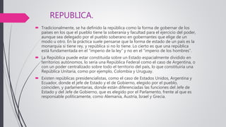 REPUBLICA.
 Tradicionalmente, se ha definido la república como la forma de gobernar de los
países en los que el pueblo tiene la soberanía y facultad para el ejercicio del poder,
aunque sea delegado por el pueblo soberano en gobernantes que elige de un
modo u otro. En la práctica suele pensarse que la forma de estado de un país es la
monarquía si tiene rey, y república si no lo tiene. Lo cierto es que una república
está fundamentada en el “imperio de la ley” y no en el “imperio de los hombres”.
 La República puede estar constituida sobre un Estado espacialmente dividido en
territorios autónomos, lo sería una República Federal como el caso de Argentina, o
con un poder centralizado sobre todo el territorio del país, lo que constituiría una
República Unitaria, como por ejemplo, Colombia y Uruguay.
 Existen repúblicas presidencialistas, como el caso de Estados Unidos, Argentina y
Ecuador, donde el jefe de Estado y el de Gobierno, elegido por el pueblo,
coinciden, y parlamentarias, donde están diferenciadas las funciones del Jefe de
Estado y del Jefe de Gobierno, que es elegido por el Parlamento, frente al que es
responsable políticamente, como Alemania, Austria, Israel y Grecia.
 