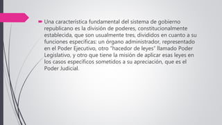  Una característica fundamental del sistema de gobierno
republicano es la división de poderes, constitucionalmente
establecida, que son usualmente tres, divididos en cuanto a su
funciones específicas: un órgano administrador, representado
en el Poder Ejecutivo, otro “hacedor de leyes” llamado Poder
Legislativo, y otro que tiene la misión de aplicar esas leyes en
los casos específicos sometidos a su apreciación, que es el
Poder Judicial.
 