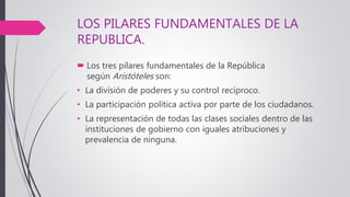 LOS PILARES FUNDAMENTALES DE LA
REPUBLICA.
 Los tres pilares fundamentales de la República
según Aristóteles son:
• La división de poderes y su control recíproco.
• La participación política activa por parte de los ciudadanos.
• La representación de todas las clases sociales dentro de las
instituciones de gobierno con iguales atribuciones y
prevalencia de ninguna.
 