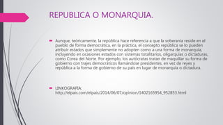 REPUBLICA O MONARQUIA.
 Aunque, teóricamente, la república hace referencia a que la soberanía reside en el
pueblo de forma democrática, en la práctica, el concepto república se lo pueden
atribuir estados que simplemente no adopten como a una forma de monarquía,
incluyendo en ocasiones estados con sistemas totalitarios, oligarquías o dictaduras,
como Corea del Norte. Por ejemplo, los autócratas tratan de maquillar su forma de
gobierno con trajes democráticos llamándose presidentes, en vez de reyes y
república a la forma de gobierno de su país en lugar de monarquía o dictadura.
 LINKOGRAFIA:
http://elpais.com/elpais/2014/06/07/opinion/1402165954_952853.html
 