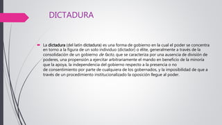 DICTADURA
 La dictadura (del latín dictadura) es una forma de gobierno en la cual el poder se concentra
en torno a la figura de un solo individuo (dictador) o élite, generalmente a través de la
consolidación de un gobierno de facto, que se caracteriza por una ausencia de división de
poderes, una propensión a ejercitar arbitrariamente el mando en beneficio de la minoría
que la apoya, la independencia del gobierno respecto a la presencia o no
de consentimiento por parte de cualquiera de los gobernados, y la imposibilidad de que a
través de un procedimiento institucionalizado la oposición llegue al poder.
 