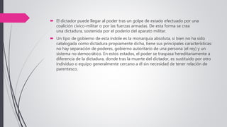  El dictador puede llegar al poder tras un golpe de estado efectuado por una
coalición cívico-militar o por las fuerzas armadas. De esta forma se crea
una dictadura, sostenida por el poderío del aparato militar.
 Un tipo de gobierno de esta índole es la monarquía absoluta, si bien no ha sido
catalogada como dictadura propiamente dicha, tiene sus principales características:
no hay separación de poderes, gobierno autoritario de una persona (el rey) y un
sistema no democrático. En estos estados, el poder se traspasa hereditariamente a
diferencia de la dictadura, donde tras la muerte del dictador, es sustituido por otro
individuo o equipo generalmente cercano a él sin necesidad de tener relación de
parentesco.
 