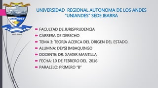UNIVERSIDAD REGIONAL AUTONOMA DE LOS ANDES
“UNIANDES” SEDE IBARRA
 FACULTAD DE JURISPRUDENCIA
 CARRERA DE DERECHO
 TEMA 3: TEORIA ACERCA DEL ORIGEN DEL ESTADO.
 ALUMNA: DEYSI IMBAQUINGO
 DOCENTE: DR. XAVIER MANTILLA
 FECHA: 10 DE FEBRERO DEL 2016
 PARALELO: PRIMERO “B”
 